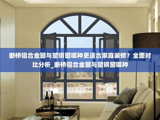 断桥铝合金窗与塑钢窗哪种更适合家庭装修？全面对比分析_断桥铝合金窗与塑钢窗哪种