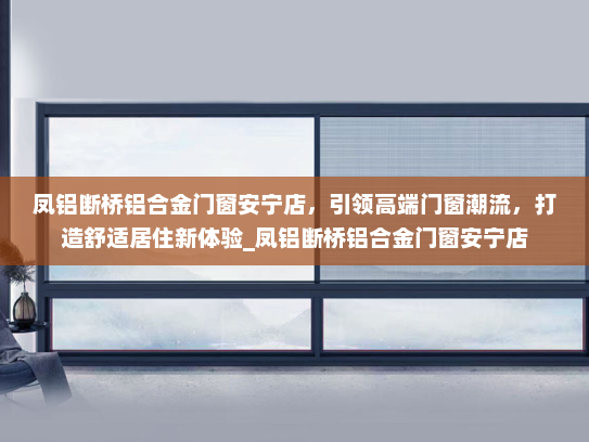 凤铝断桥铝合金门窗安宁店，引领高端门窗潮流，打造舒适居住新体验_凤铝断桥铝合金门窗安宁店