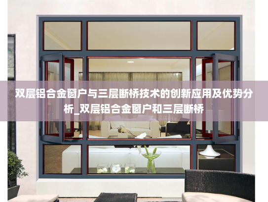 双层铝合金窗户与三层断桥技术的创新应用及优势分析_双层铝合金窗户和三层断桥