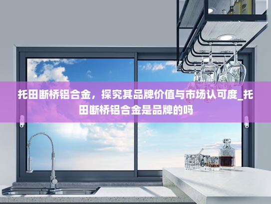 托田断桥铝合金，探究其品牌价值与市场认可度_托田断桥铝合金是品牌的吗