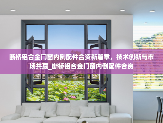 断桥铝合金门窗内倒配件合资新篇章，技术创新与市场共赢_断桥铝合金门窗内倒配件合资
