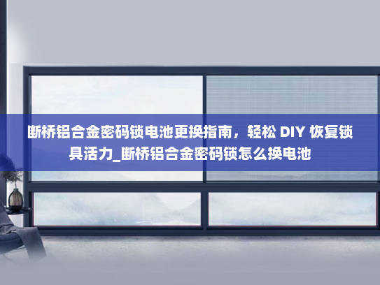 断桥铝合金密码锁电池更换指南，轻松 DIY 恢复锁具活力_断桥铝合金密码锁怎么换电池