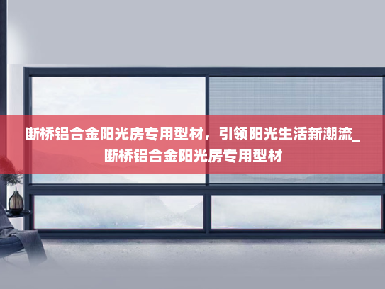 断桥铝合金阳光房专用型材，引领阳光生活新潮流_断桥铝合金阳光房专用型材