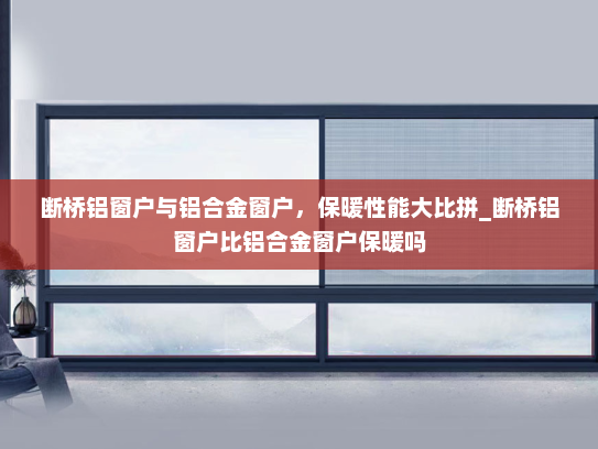 断桥铝窗户与铝合金窗户，保暖性能大比拼_断桥铝窗户比铝合金窗户保暖吗