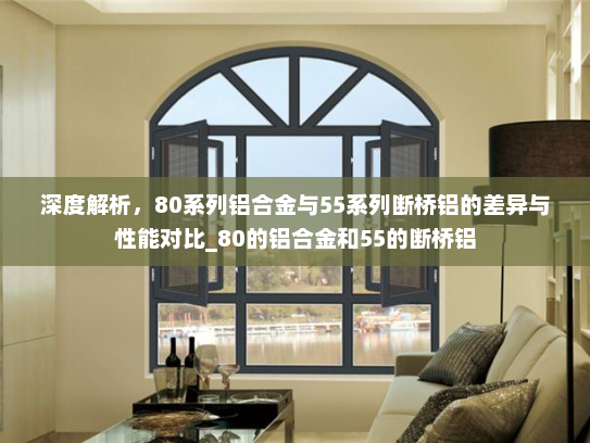 深度解析，80系列铝合金与55系列断桥铝的差异与性能对比_80的铝合金和55的断桥铝