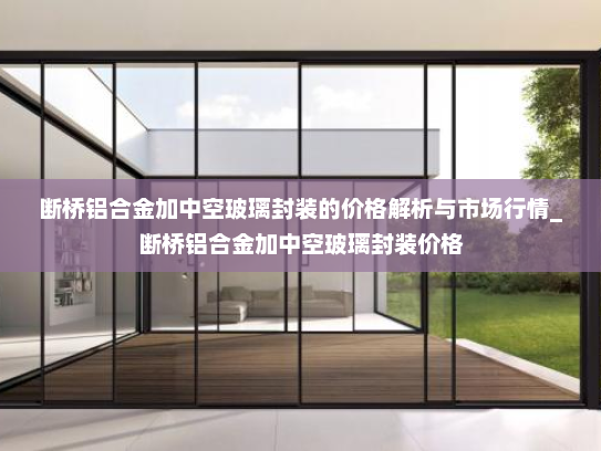 断桥铝合金加中空玻璃封装的价格解析与市场行情_断桥铝合金加中空玻璃封装价格