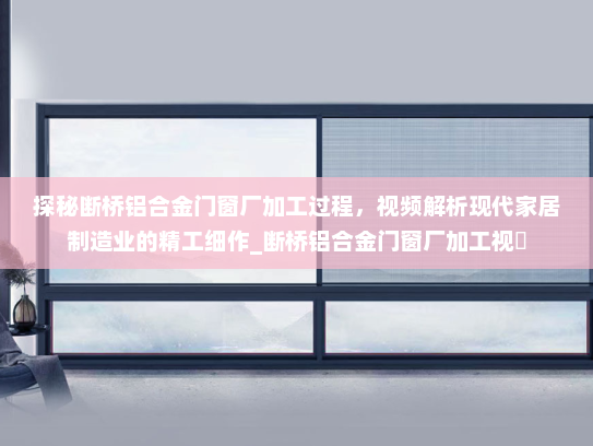 探秘断桥铝合金门窗厂加工过程，视频解析现代家居制造业的精工细作_断桥铝合金门窗厂加工视頻