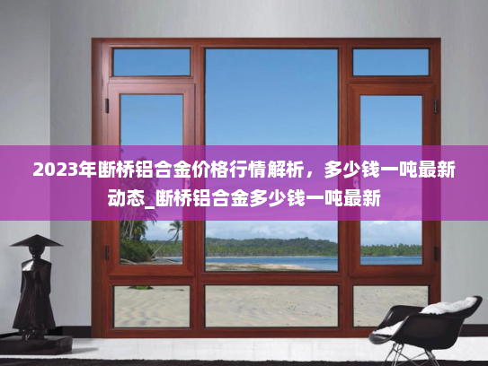 2023年断桥铝合金价格行情解析,多少钱一吨最新动态_断桥铝合金多少钱一吨最新 2023年断桥铝合金价格行情解析,多少钱一吨最新动态_断桥铝合金多少钱一吨最新