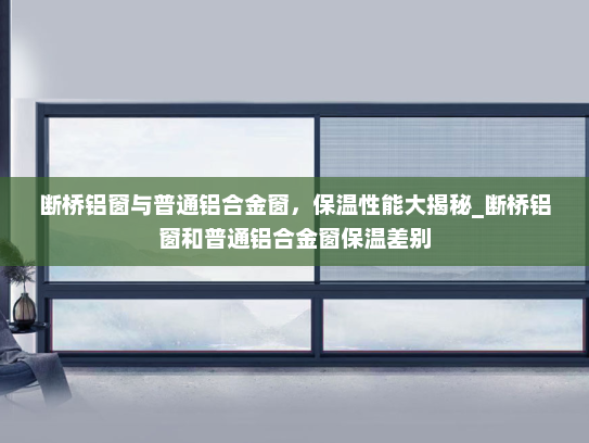 断桥铝窗与普通铝合金窗，保温性能大揭秘_断桥铝窗和普通铝合金窗保温差别