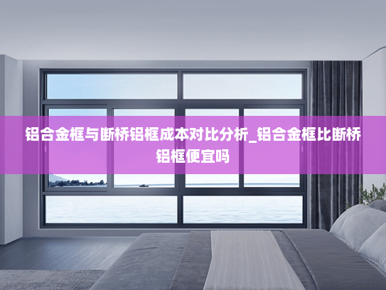 铝合金框与断桥铝框成本对比分析_铝合金框比断桥铝框便宜吗