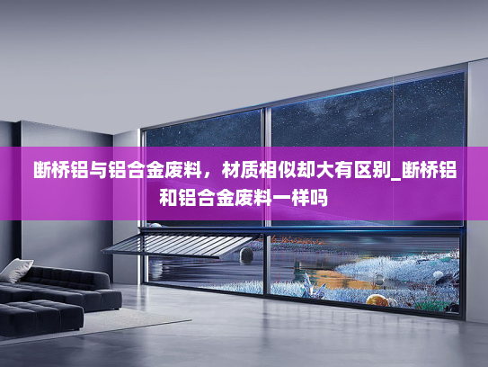 断桥铝与铝合金废料，材质相似却大有区别_断桥铝和铝合金废料一样吗