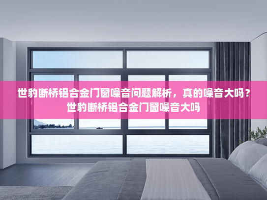 世豹断桥铝合金门窗噪音问题解析，真的噪音大吗？世豹断桥铝合金门窗噪音大吗