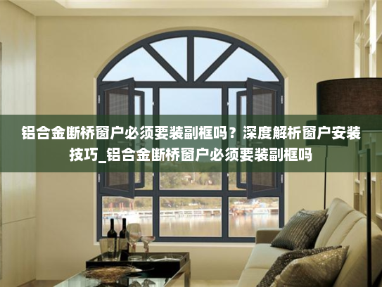 铝合金断桥窗户必须要装副框吗？深度解析窗户安装技巧_铝合金断桥窗户必须要装副框吗