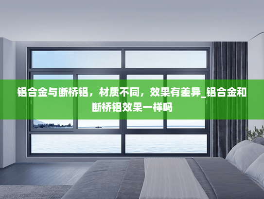 铝合金与断桥铝，材质不同，效果有差异_铝合金和断桥铝效果一样吗