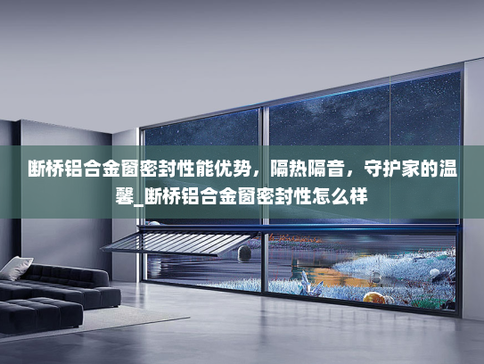 断桥铝合金窗密封性能优势，隔热隔音，守护家的温馨_断桥铝合金窗密封性怎么样