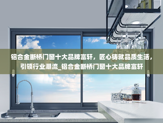 铝合金断桥门窗十大品牌富轩，匠心铸就品质生活，引领行业潮流_铝合金断桥门窗十大品牌富轩