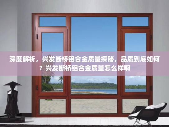 深度解析，兴发断桥铝合金质量探秘，品质到底如何？兴发断桥铝合金质量怎么样啊