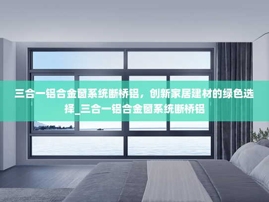 三合一铝合金窗系统断桥铝，创新家居建材的绿色选择_三合一铝合金窗系统断桥铝