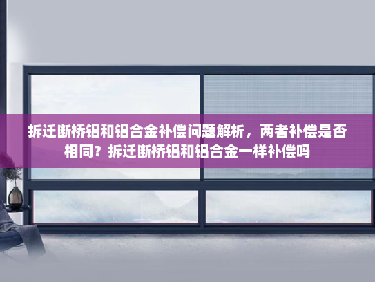 拆迁断桥铝和铝合金补偿问题解析，两者补偿是否相同？拆迁断桥铝和铝合金一样补偿吗