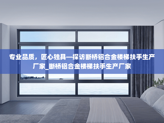 专业品质，匠心独具—探访断桥铝合金楼梯扶手生产厂家_断桥铝合金楼梯扶手生产厂家