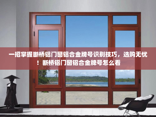 一招掌握断桥铝门窗铝合金牌号识别技巧，选购无忧！断桥铝门窗铝合金牌号怎么看