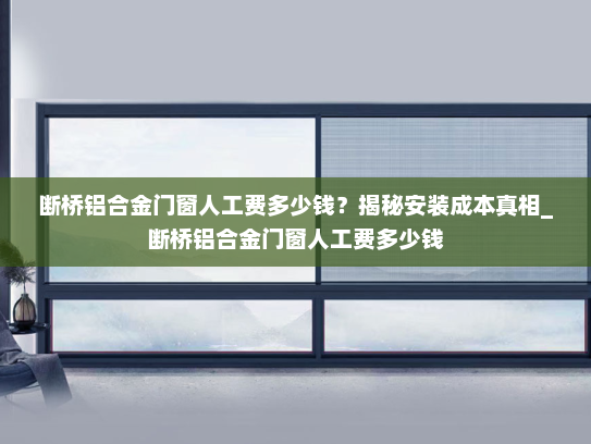 断桥铝合金门窗人工费多少钱？揭秘安装成本真相_断桥铝合金门窗人工费多少钱