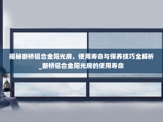 揭秘断桥铝合金阳光房，使用寿命与保养技巧全解析_断桥铝合金阳光房的使用寿命