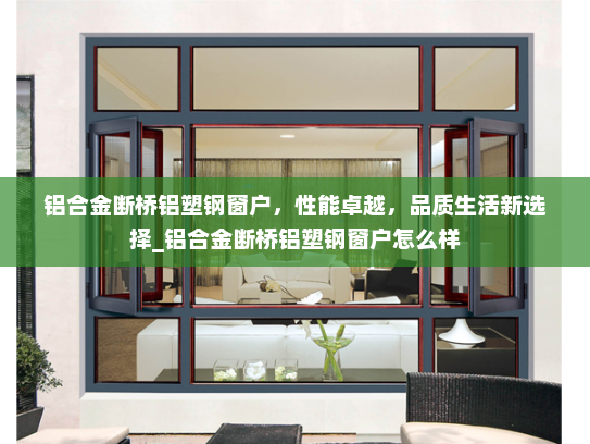 铝合金断桥铝塑钢窗户，性能卓越，品质生活新选择_铝合金断桥铝塑钢窗户怎么样