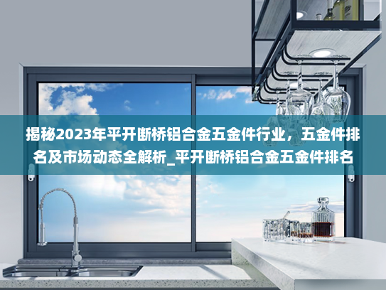 揭秘2023年平开断桥铝合金五金件行业，五金件排名及市场动态全解析_平开断桥铝合金五金件排名