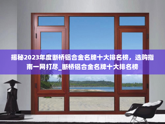 揭秘2023年度断桥铝合金名牌十大排名榜，选购指南一网打尽_断桥铝合金名牌十大排名榜