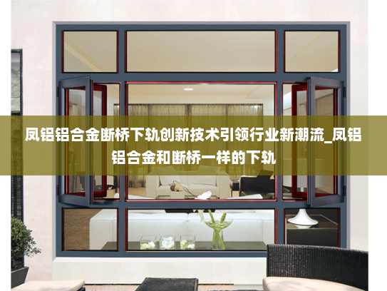 凤铝铝合金断桥下轨创新技术引领行业新潮流_凤铝铝合金和断桥一样的下轨