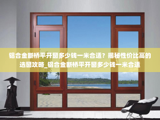 铝合金断桥平开窗多少钱一米合适？揭秘性价比高的选窗攻略_铝合金断桥平开窗多少钱一米合适