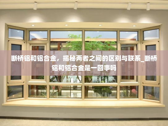 断桥铝和铝合金，揭秘两者之间的区别与联系_断桥铝和铝合金是一回事吗