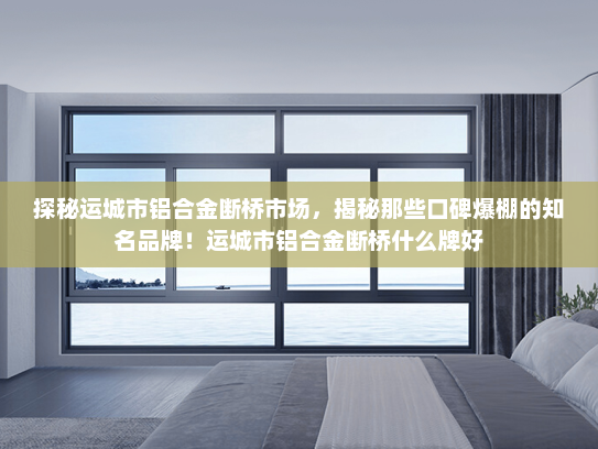 探秘运城市铝合金断桥市场，揭秘那些口碑爆棚的知名品牌！运城市铝合金断桥什么牌好