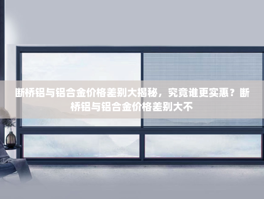 断桥铝与铝合金价格差别大揭秘，究竟谁更实惠？断桥铝与铝合金价格差别大不