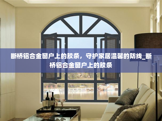 断桥铝合金窗户上的胶条，守护家居温馨的防线_断桥铝合金窗户上的胶条