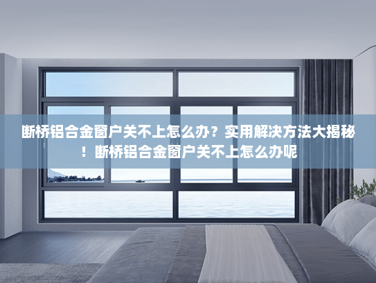 断桥铝合金窗户关不上怎么办？实用解决方法大揭秘！断桥铝合金窗户关不上怎么办呢