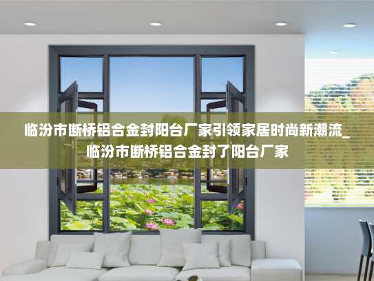 临汾市断桥铝合金封阳台厂家引领家居时尚新潮流_临汾市断桥铝合金封了阳台厂家